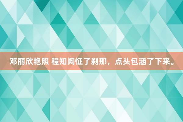 邓丽欣艳照 程知阙怔了刹那，点头包涵了下来。