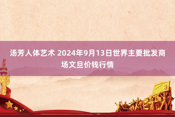 汤芳人体艺术 2024年9月13日世界主要批发商场文旦价钱行情