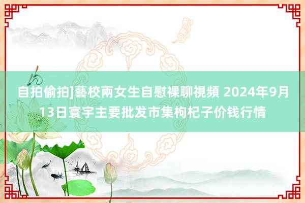 自拍偷拍]藝校兩女生自慰裸聊視頻 2024年9月13日寰宇主要批发市集枸杞子价钱行情