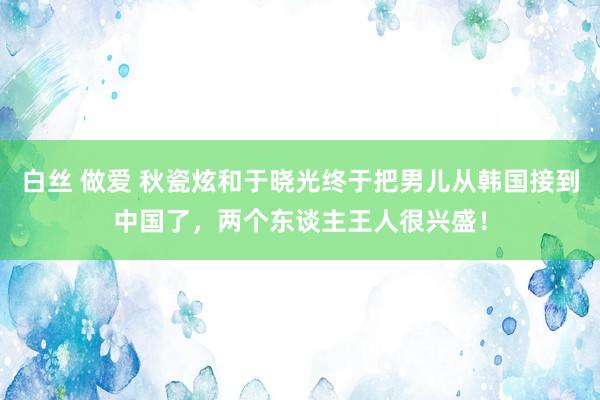 白丝 做爱 秋瓷炫和于晓光终于把男儿从韩国接到中国了，两个东谈主王人很兴盛！