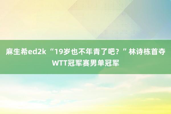 麻生希ed2k “19岁也不年青了吧？”林诗栋首夺WTT冠军赛男单冠军