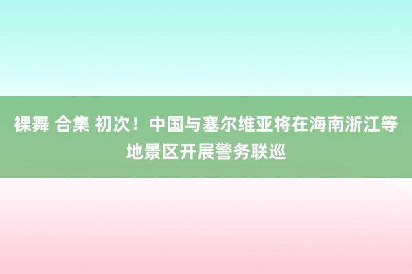 裸舞 合集 初次！中国与塞尔维亚将在海南浙江等地景区开展警务联巡