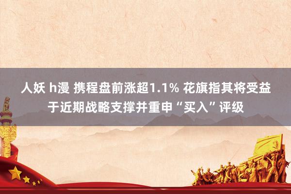 人妖 h漫 携程盘前涨超1.1% 花旗指其将受益于近期战略支撑并重申“买入”评级