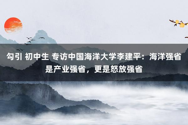 勾引 初中生 专访中国海洋大学李建平：海洋强省是产业强省，更是怒放强省