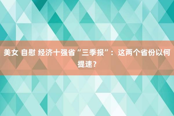 美女 自慰 经济十强省“三季报”：这两个省份以何提速？