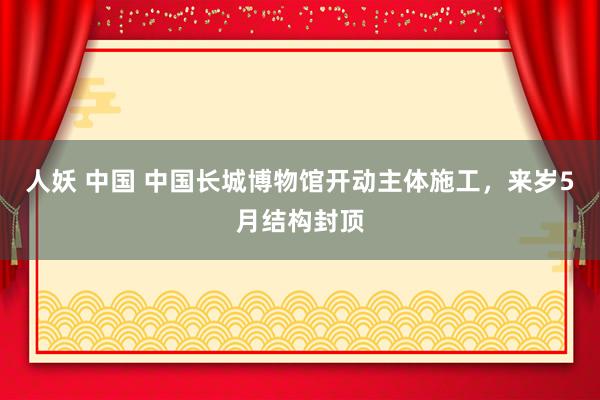 人妖 中国 中国长城博物馆开动主体施工，来岁5月结构封顶