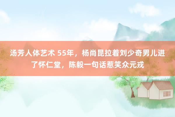 汤芳人体艺术 55年，杨尚昆拉着刘少奇男儿进了怀仁堂，陈毅一句话惹笑众元戎