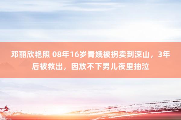 邓丽欣艳照 08年16岁青娥被拐卖到深山，3年后被救出，因放不下男儿夜里抽泣