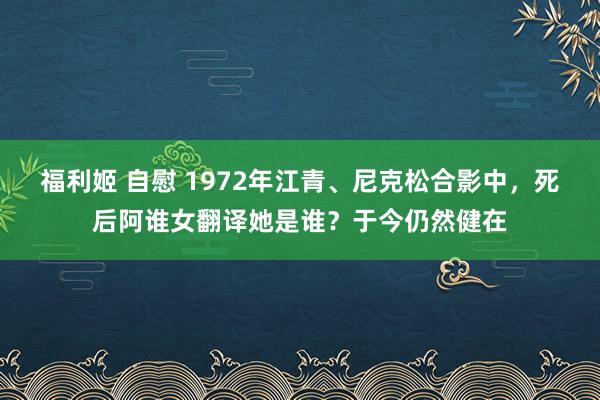 福利姬 自慰 1972年江青、尼克松合影中，死后阿谁女翻译她是谁？于今仍然健在