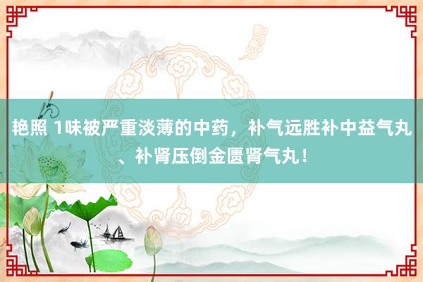 艳照 1味被严重淡薄的中药，补气远胜补中益气丸、补肾压倒金匮肾气丸！