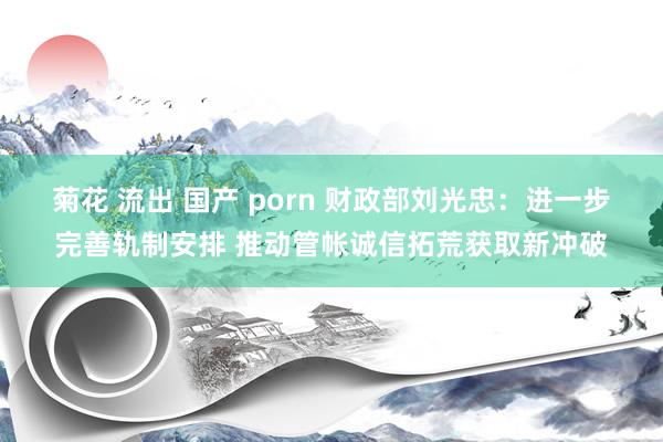 菊花 流出 国产 porn 财政部刘光忠：进一步完善轨制安排 推动管帐诚信拓荒获取新冲破