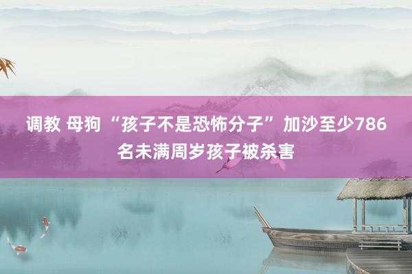 调教 母狗 “孩子不是恐怖分子” 加沙至少786名未满周岁孩子被杀害