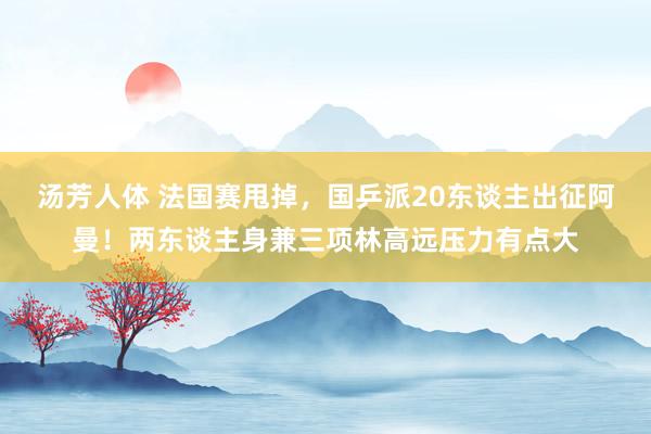 汤芳人体 法国赛甩掉，国乒派20东谈主出征阿曼！两东谈主身兼三项林高远压力有点大