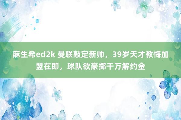 麻生希ed2k 曼联敲定新帅，39岁天才教悔加盟在即，球队欲豪掷千万解约金