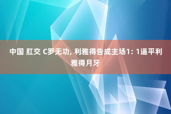 中国 肛交 C罗无功， 利雅得告成主场1: 1逼平利雅得月牙