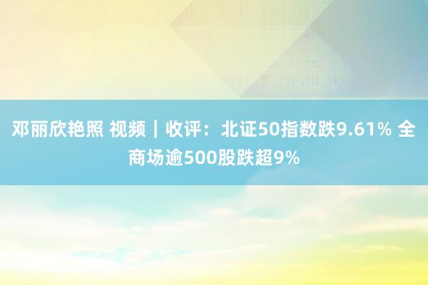 邓丽欣艳照 视频｜收评：北证50指数跌9.61% 全商场逾500股跌超9%