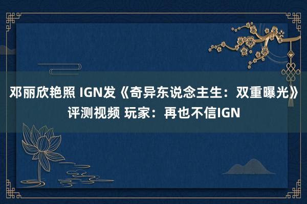 邓丽欣艳照 IGN发《奇异东说念主生：双重曝光》评测视频 玩家：再也不信IGN