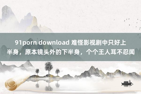 91porn download 难怪影视剧中只好上半身，原本镜头外的下半身，个个王人耳不忍闻