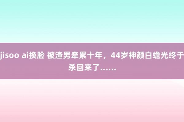 jisoo ai换脸 被渣男牵累十年，44岁神颜白蟾光终于杀回来了......