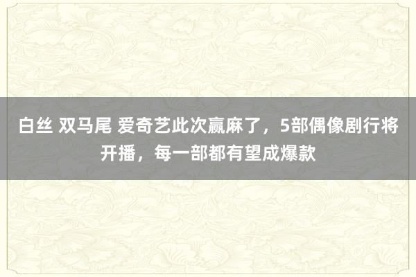 白丝 双马尾 爱奇艺此次赢麻了，5部偶像剧行将开播，每一部都有望成爆款