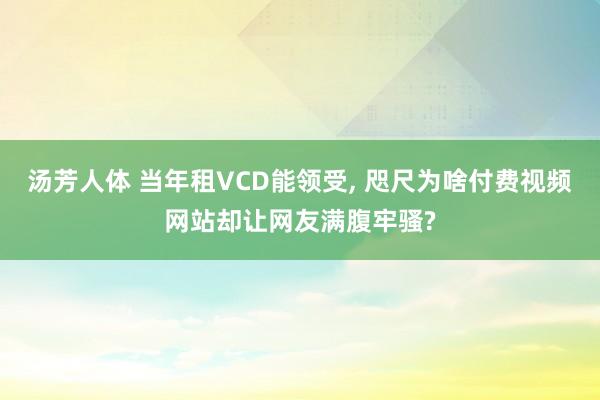 汤芳人体 当年租VCD能领受， 咫尺为啥付费视频网站却让网友满腹牢骚?