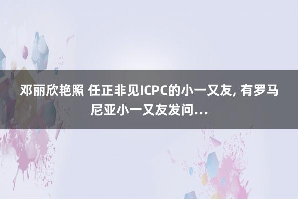 邓丽欣艳照 任正非见ICPC的小一又友， 有罗马尼亚小一又友发问…