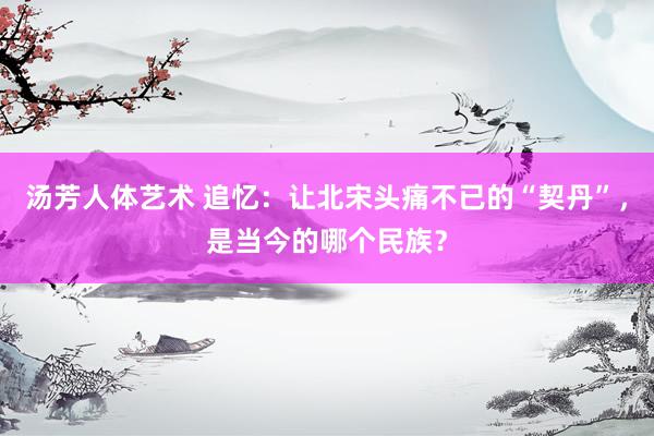 汤芳人体艺术 追忆：让北宋头痛不已的“契丹”，是当今的哪个民族？