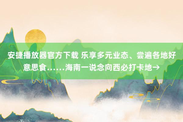 安捷播放器官方下载 乐享多元业态、尝遍各地好意思食……海南一说念向西必打卡地→