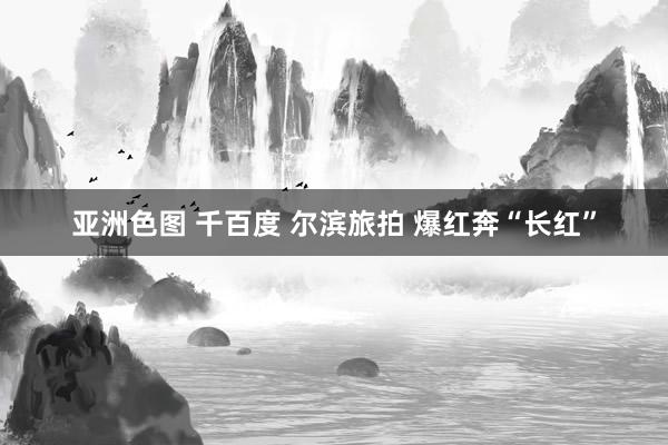 亚洲色图 千百度 尔滨旅拍 爆红奔“长红”