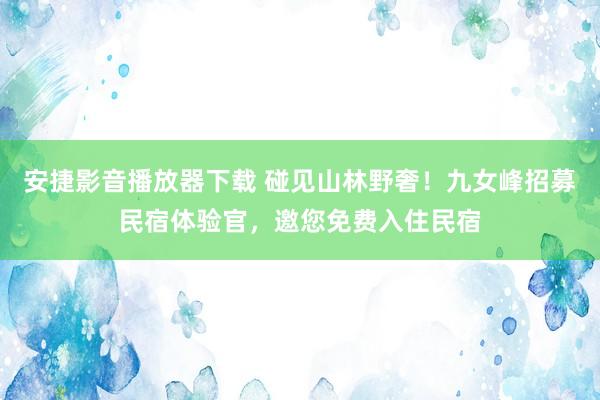 安捷影音播放器下载 碰见山林野奢！九女峰招募民宿体验官，邀您免费入住民宿