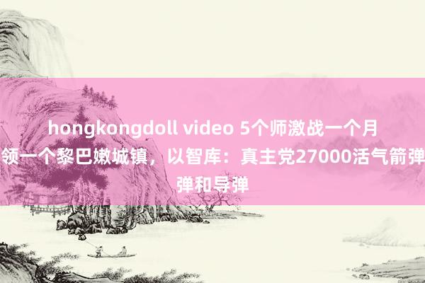 hongkongdoll video 5个师激战一个月：没占领一个黎巴嫩城镇，以智库：真主党27000活气箭弹和导弹