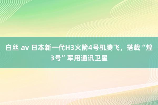 白丝 av 日本新一代H3火箭4号机腾飞，搭载“煌3号”军用通讯卫星