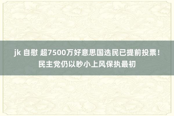 jk 自慰 超7500万好意思国选民已提前投票！民主党仍以眇小上风保执最初