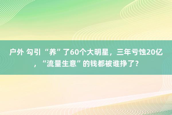 户外 勾引 “养”了60个大明星，三年亏蚀20亿，“流量生意”的钱都被谁挣了？