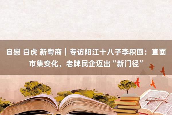 自慰 白虎 新粤商｜专访阳江十八子李积回：直面市集变化，老牌民企迈出“新门径”