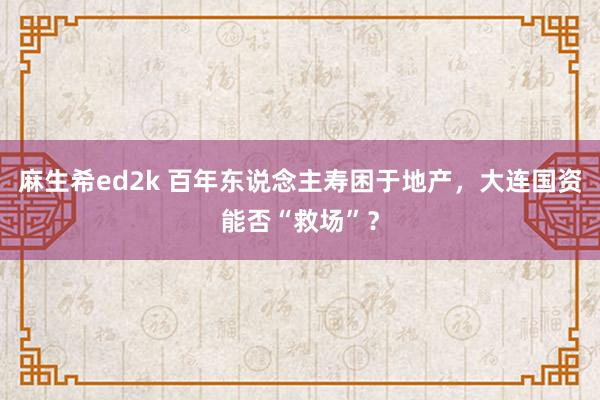 麻生希ed2k 百年东说念主寿困于地产，大连国资能否“救场”？