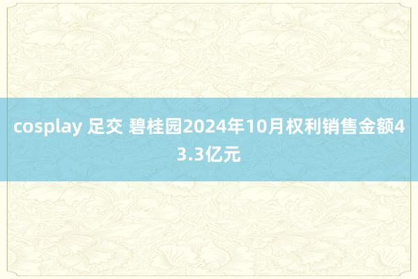 cosplay 足交 碧桂园2024年10月权利销售金额43.3亿元