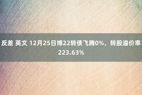 反差 英文 12月25日博22转债飞腾0%，转股溢价率223.63%