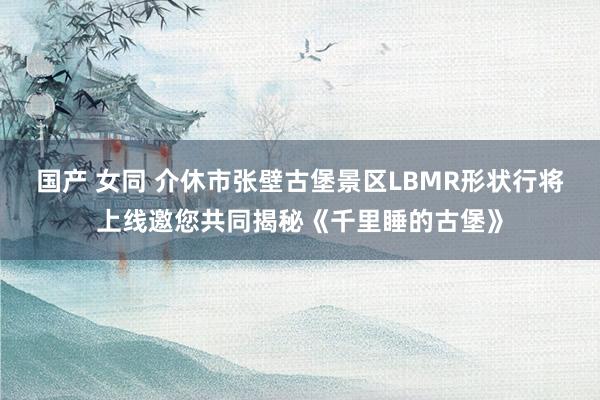 国产 女同 介休市张壁古堡景区LBMR形状行将上线邀您共同揭秘《千里睡的古堡》