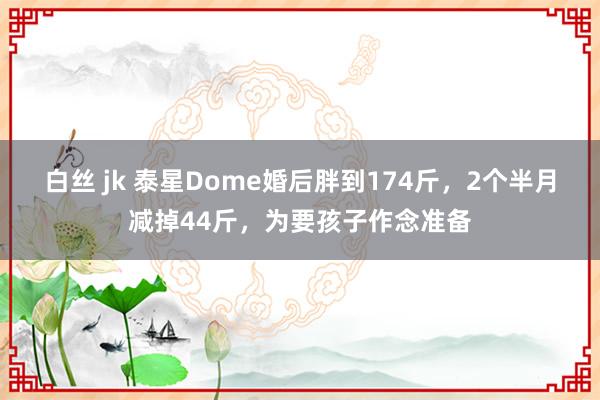 白丝 jk 泰星Dome婚后胖到174斤，2个半月减掉44斤，为要孩子作念准备