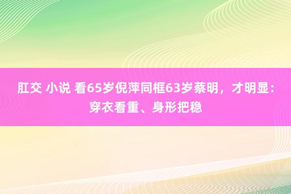 肛交 小说 看65岁倪萍同框63岁蔡明，才明显：穿衣看重、身形把稳