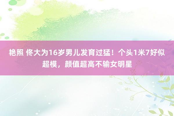 艳照 佟大为16岁男儿发育过猛！个头1米7好似超模，颜值超高不输女明星