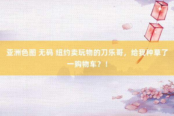 亚洲色图 无码 纽约卖玩物的刀乐哥，给我种草了一购物车？！