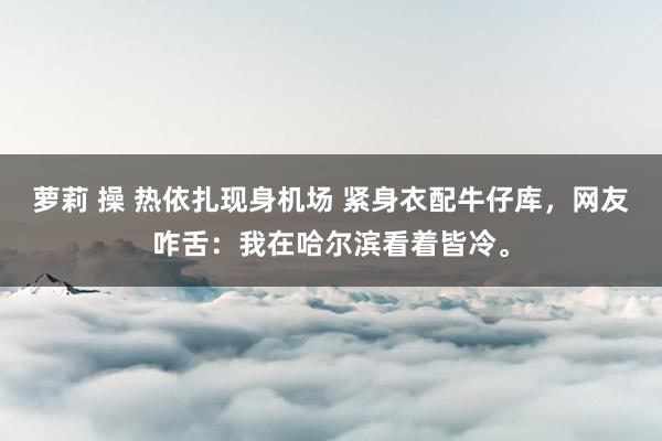 萝莉 操 热依扎现身机场 紧身衣配牛仔库，网友咋舌：我在哈尔滨看着皆冷。