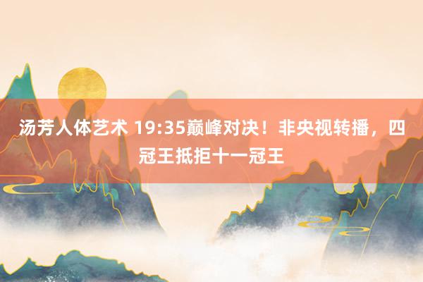 汤芳人体艺术 19:35巅峰对决！非央视转播，四冠王抵拒十一冠王