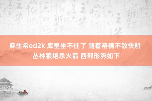 麻生希ed2k 库里坐不住了 随着袼褙不敌快船 丛林狼绝杀火箭 西部形势如下