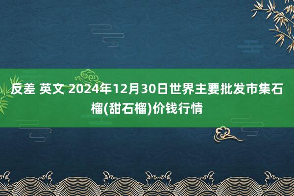 反差 英文 2024年12月30日世界主要批发市集石榴(甜石榴)价钱行情