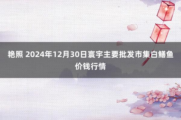 艳照 2024年12月30日寰宇主要批发市集白鳝鱼价钱行情