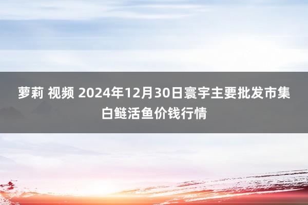 萝莉 视频 2024年12月30日寰宇主要批发市集白鲢活鱼价钱行情