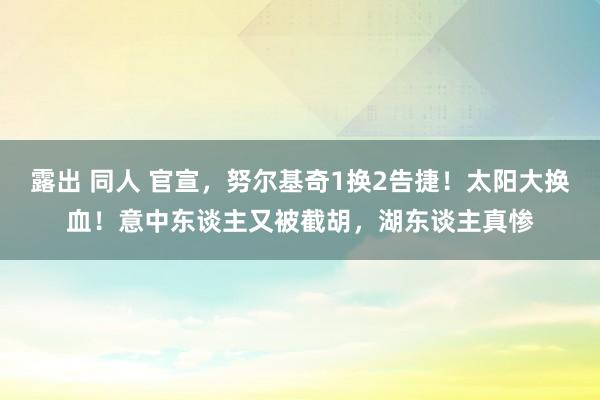 露出 同人 官宣，努尔基奇1换2告捷！太阳大换血！意中东谈主又被截胡，湖东谈主真惨